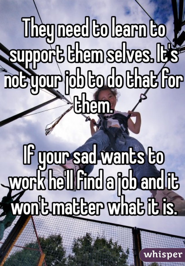 They need to learn to support them selves. It's not your job to do that for them.

If your sad wants to work he'll find a job and it won't matter what it is.