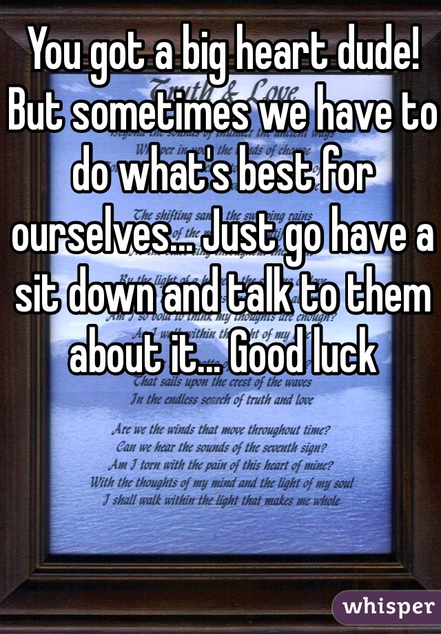 You got a big heart dude! But sometimes we have to do what's best for ourselves... Just go have a sit down and talk to them about it... Good luck