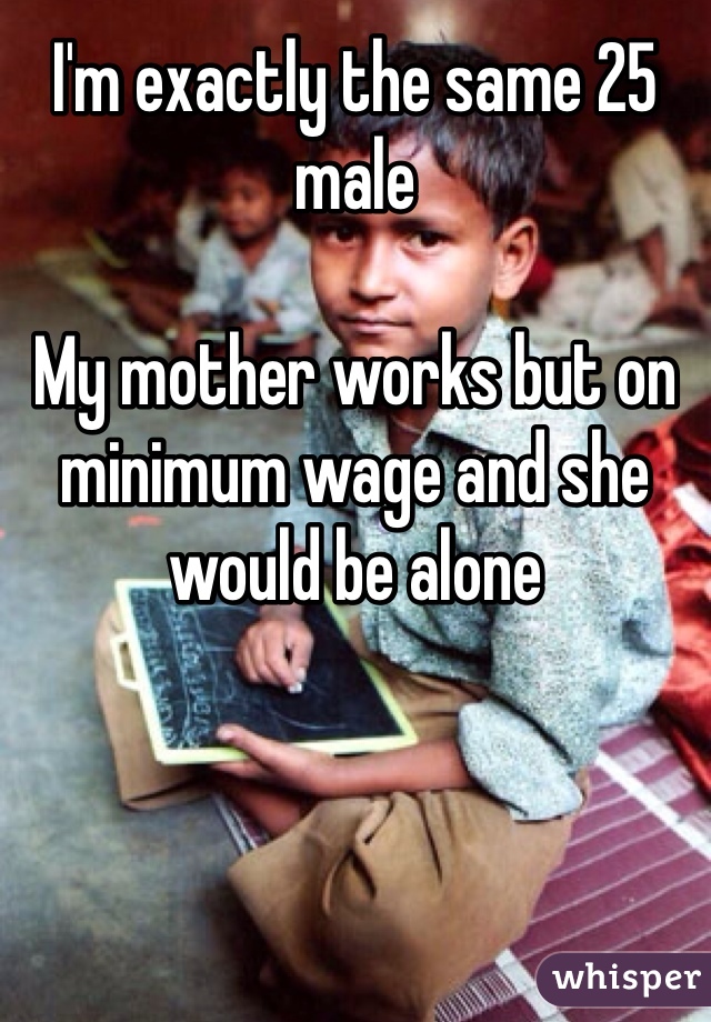 I'm exactly the same 25 male 

My mother works but on minimum wage and she would be alone 