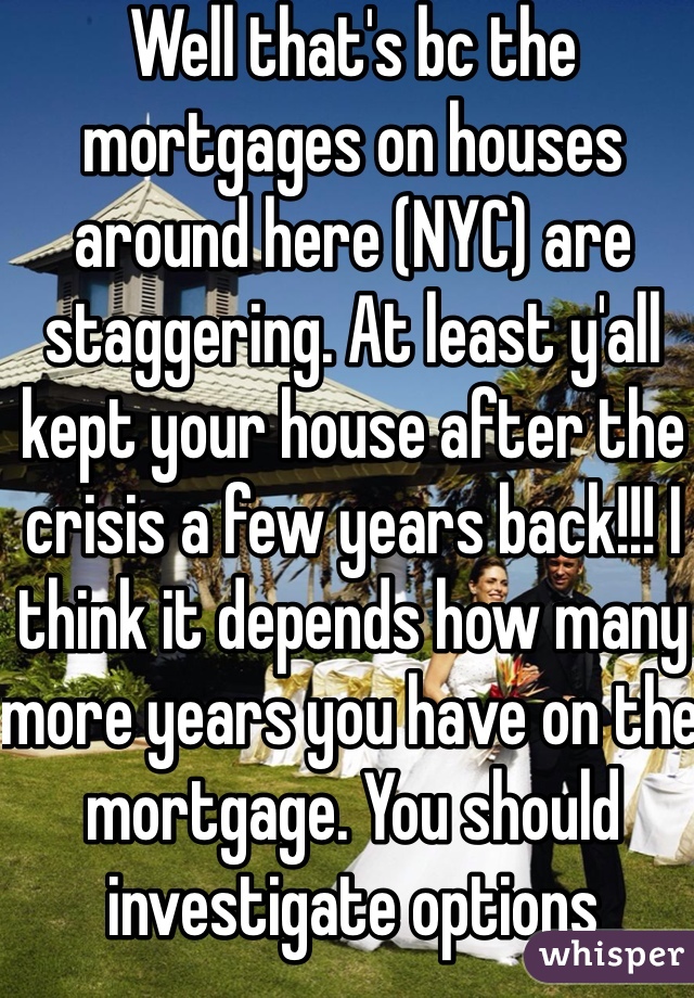 Well that's bc the mortgages on houses around here (NYC) are staggering. At least y'all kept your house after the crisis a few years back!!! I think it depends how many more years you have on the mortgage. You should investigate options 