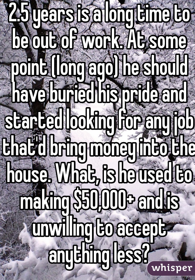 2.5 years is a long time to be out of work. At some point (long ago) he should have buried his pride and started looking for any job that'd bring money into the house. What, is he used to making $50,000+ and is unwilling to accept anything less?