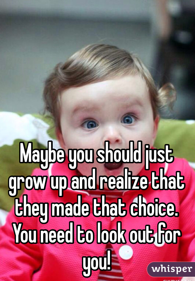 Maybe you should just grow up and realize that they made that choice. You need to look out for you! 
