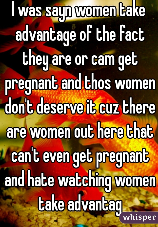 I was sayn women take advantage of the fact they are or cam get pregnant and thos women don't deserve it cuz there are women out here that can't even get pregnant and hate watching women take advantag