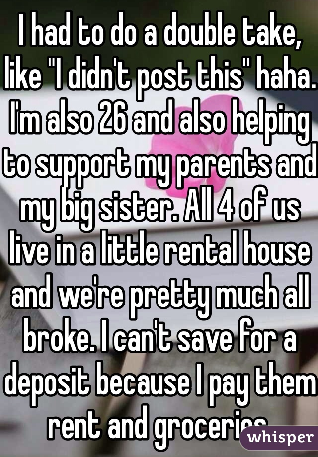 I had to do a double take, like "I didn't post this" haha. I'm also 26 and also helping to support my parents and my big sister. All 4 of us live in a little rental house and we're pretty much all broke. I can't save for a deposit because I pay them rent and groceries.