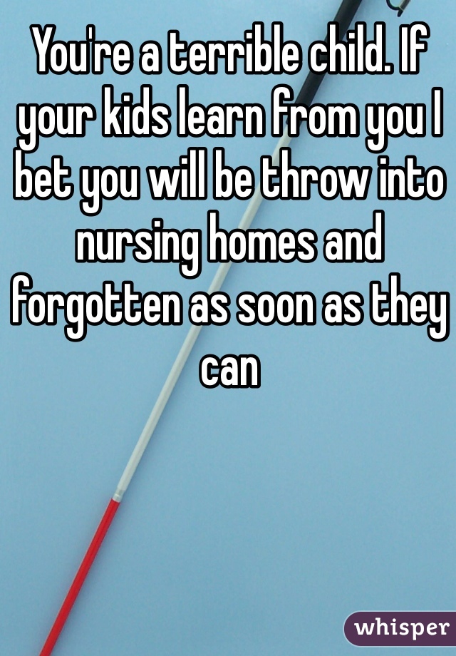 You're a terrible child. If your kids learn from you I bet you will be throw into nursing homes and forgotten as soon as they can 