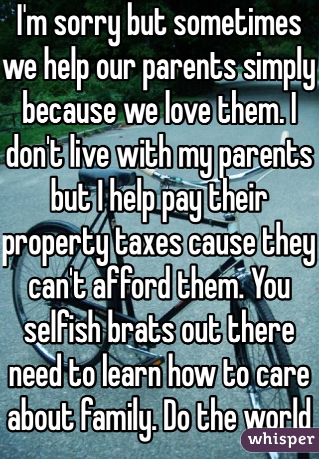 I'm sorry but sometimes we help our parents simply because we love them. I don't live with my parents but I help pay their property taxes cause they can't afford them. You selfish brats out there need to learn how to care about family. Do the world a favor and don't have any kids of your own.