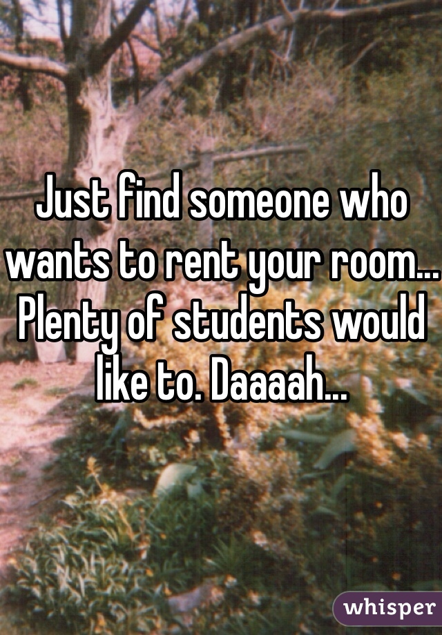 Just find someone who wants to rent your room... Plenty of students would like to. Daaaah... 