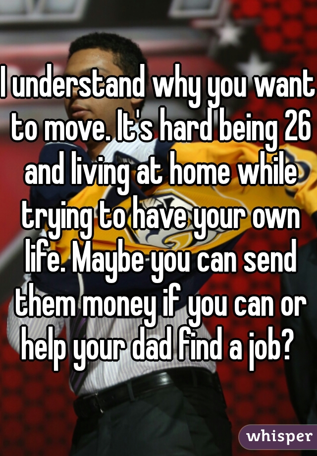 I understand why you want to move. It's hard being 26 and living at home while trying to have your own life. Maybe you can send them money if you can or help your dad find a job? 