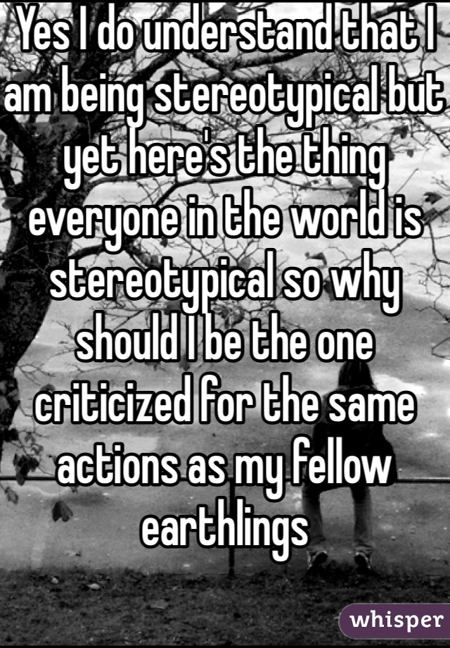 Yes I do understand that I am being stereotypical but yet here's the thing everyone in the world is stereotypical so why should I be the one criticized for the same actions as my fellow earthlings 