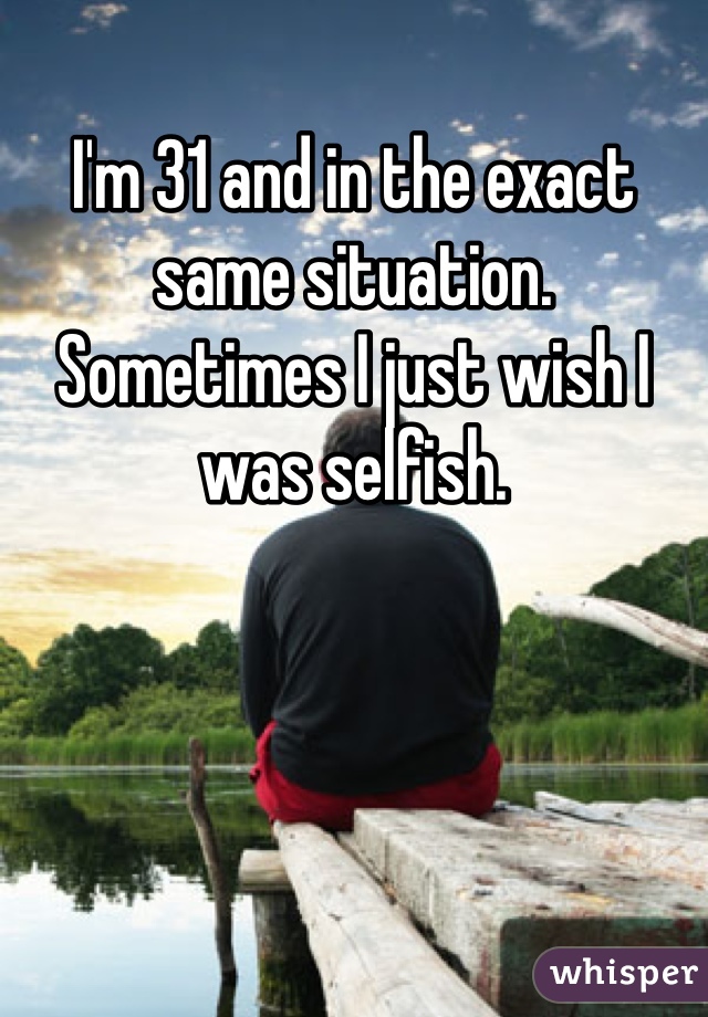 I'm 31 and in the exact same situation. Sometimes I just wish I was selfish. 