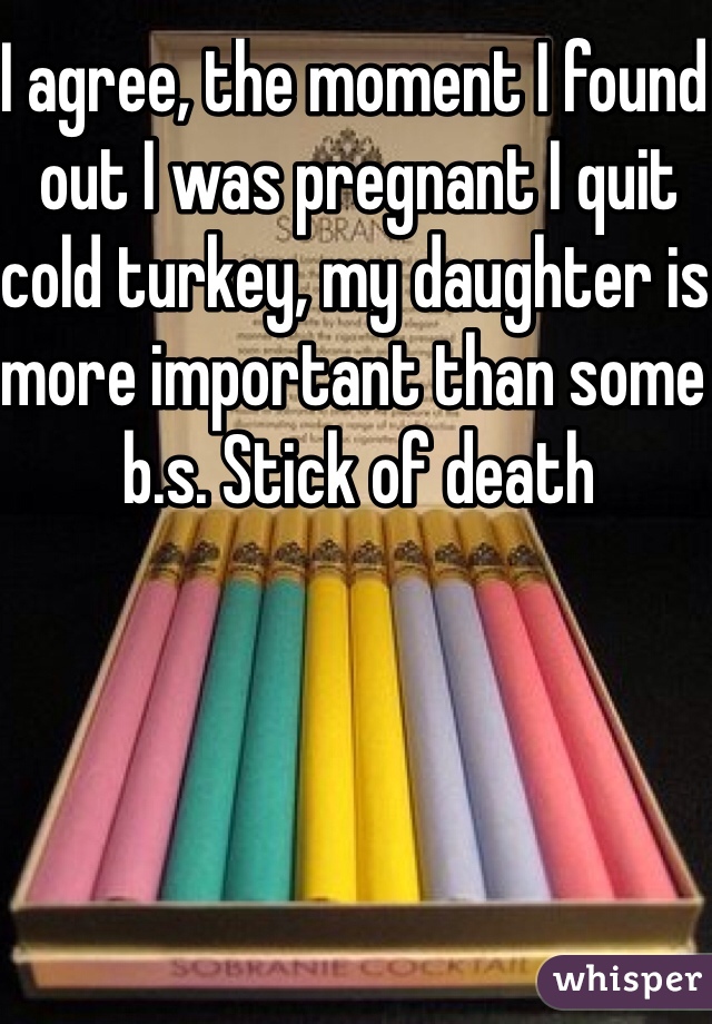 I agree, the moment I found out I was pregnant I quit cold turkey, my daughter is more important than some b.s. Stick of death 