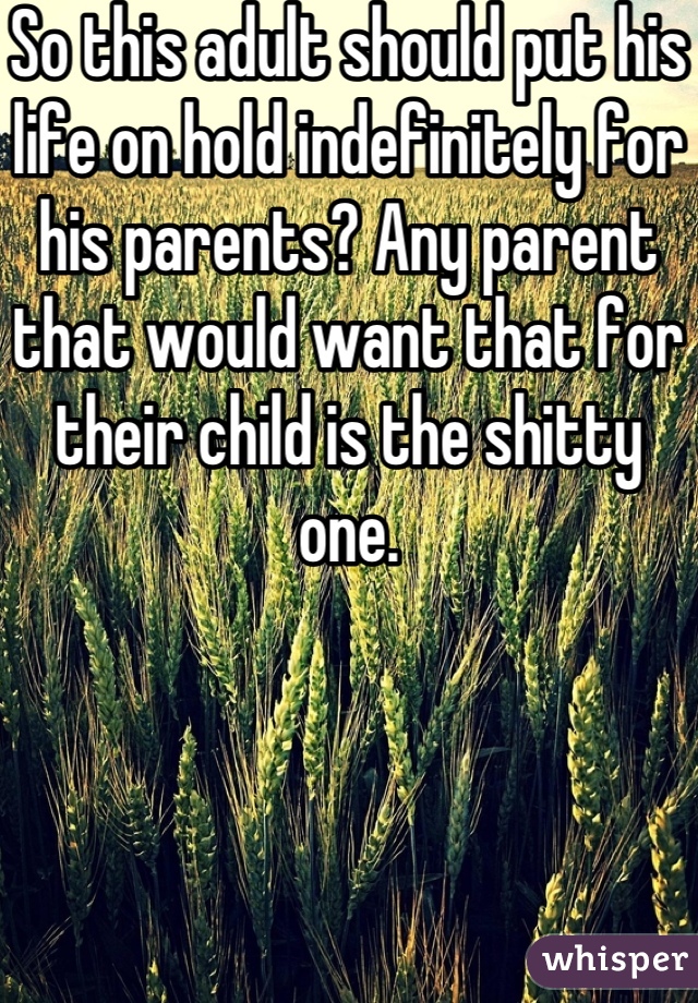 So this adult should put his life on hold indefinitely for his parents? Any parent that would want that for their child is the shitty one.