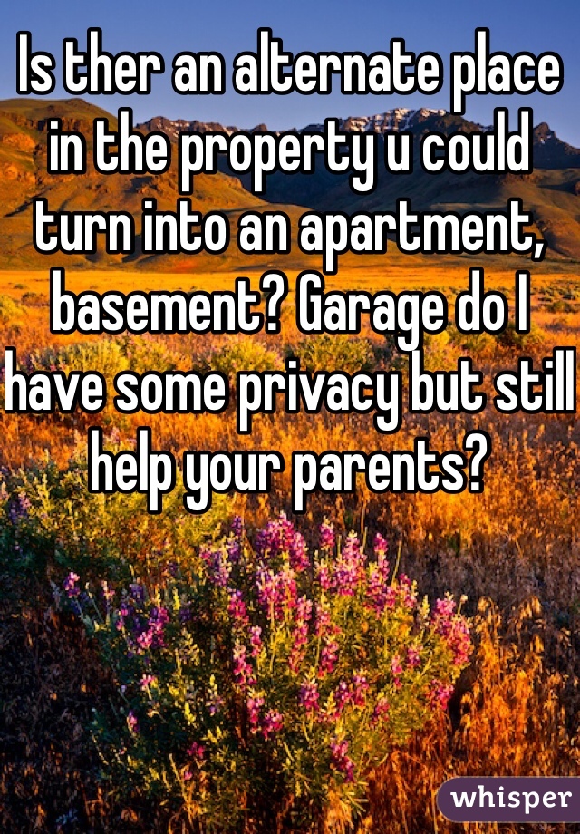 Is ther an alternate place in the property u could turn into an apartment, basement? Garage do I have some privacy but still help your parents?