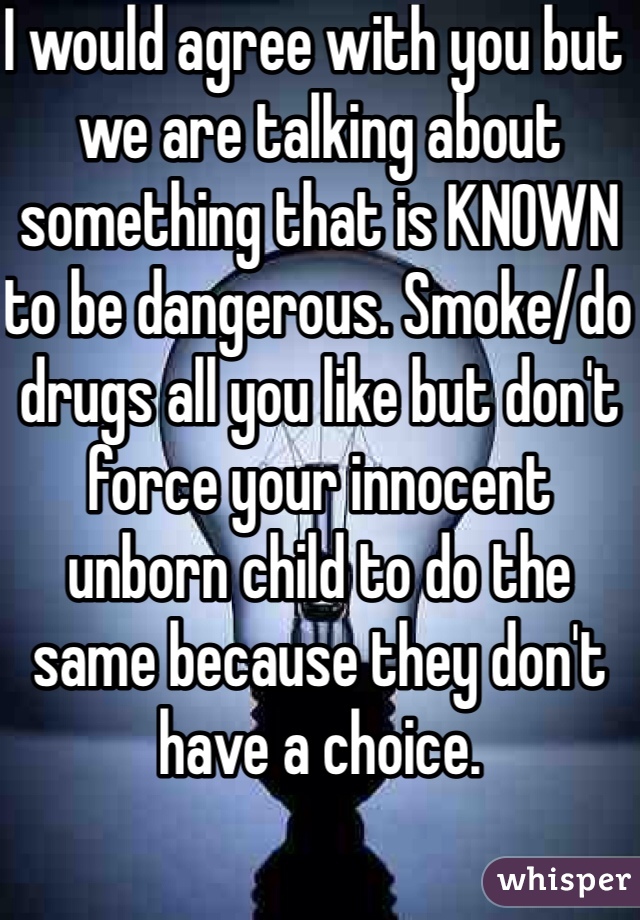 I would agree with you but we are talking about something that is KNOWN to be dangerous. Smoke/do drugs all you like but don't force your innocent unborn child to do the same because they don't have a choice.