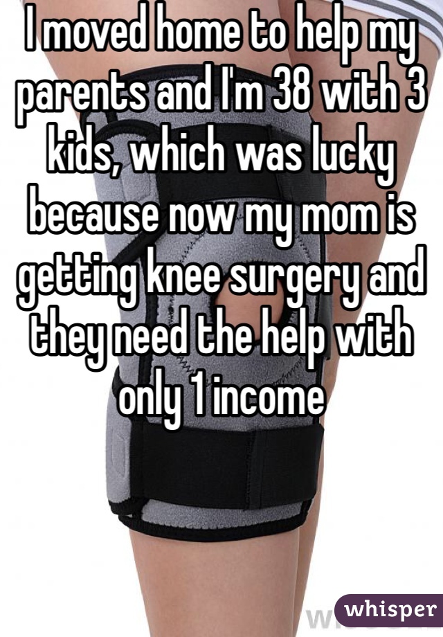 I moved home to help my parents and I'm 38 with 3 kids, which was lucky because now my mom is getting knee surgery and they need the help with only 1 income