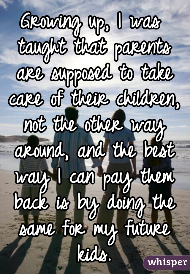 Growing up, I was taught that parents are supposed to take care of their children, not the other way around, and the best way I can pay them back is by doing the same for my future kids.