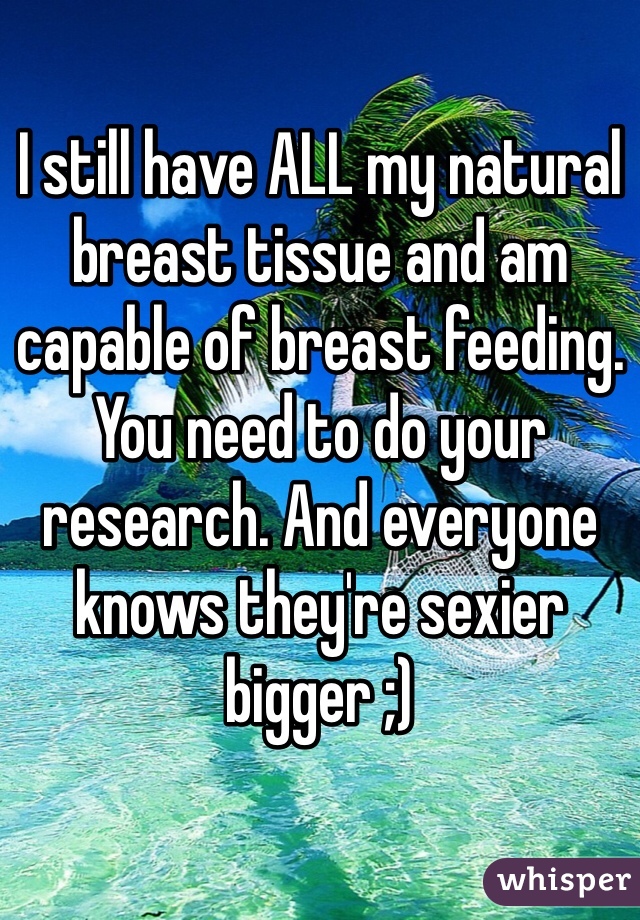I still have ALL my natural breast tissue and am capable of breast feeding. You need to do your research. And everyone knows they're sexier bigger ;)