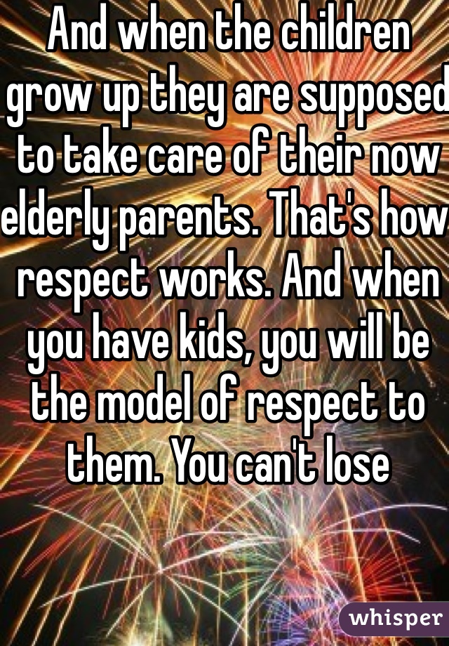 And when the children grow up they are supposed to take care of their now elderly parents. That's how respect works. And when you have kids, you will be the model of respect to them. You can't lose 