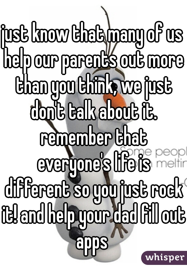 just know that many of us help our parents out more than you think, we just don't talk about it. remember that everyone's life is different so you just rock it! and help your dad fill out apps 