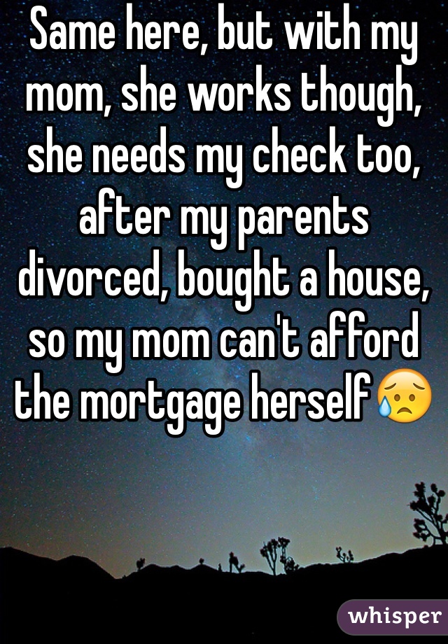 Same here, but with my mom, she works though, she needs my check too, after my parents divorced, bought a house, so my mom can't afford the mortgage herself😥