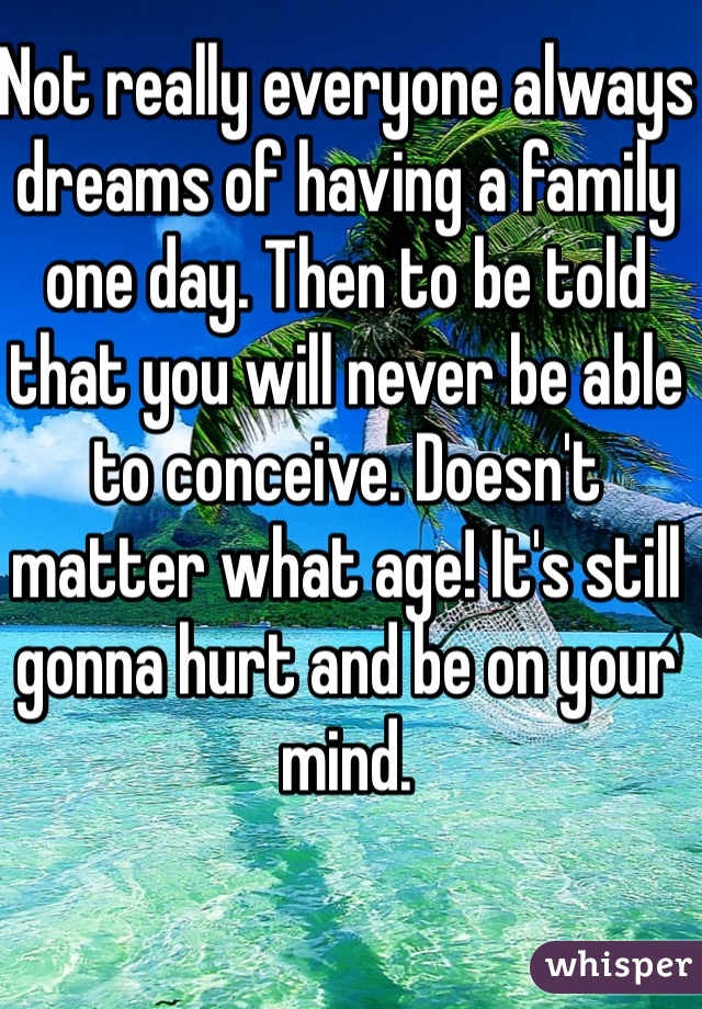 Not really everyone always dreams of having a family one day. Then to be told that you will never be able to conceive. Doesn't matter what age! It's still gonna hurt and be on your mind. 