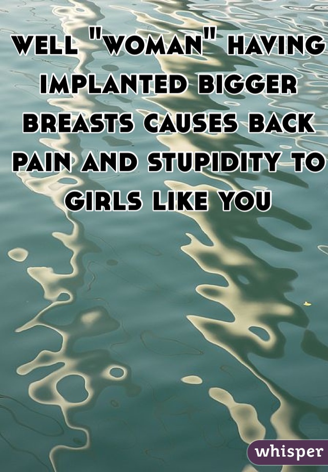 well "woman" having implanted bigger breasts causes back pain and stupidity to girls like you 