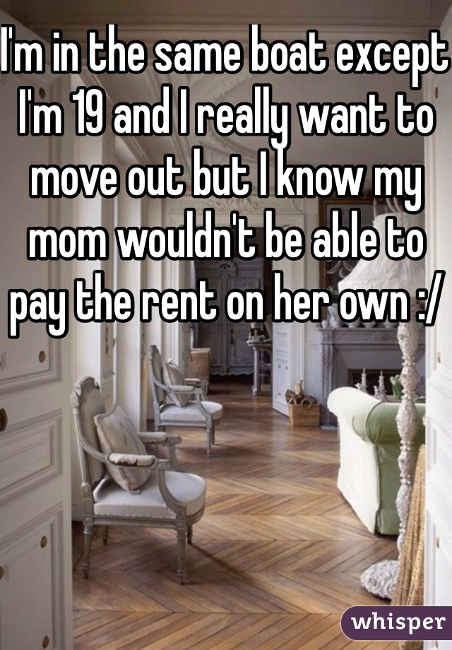 I'm in the same boat except I'm 19 and I really want to move out but I know my mom wouldn't be able to pay the rent on her own :/