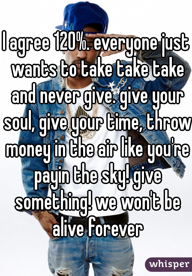 I agree 120%. everyone just wants to take take take and never give. give your soul, give your time, throw money in the air like you're payin the sky! give something! we won't be alive forever