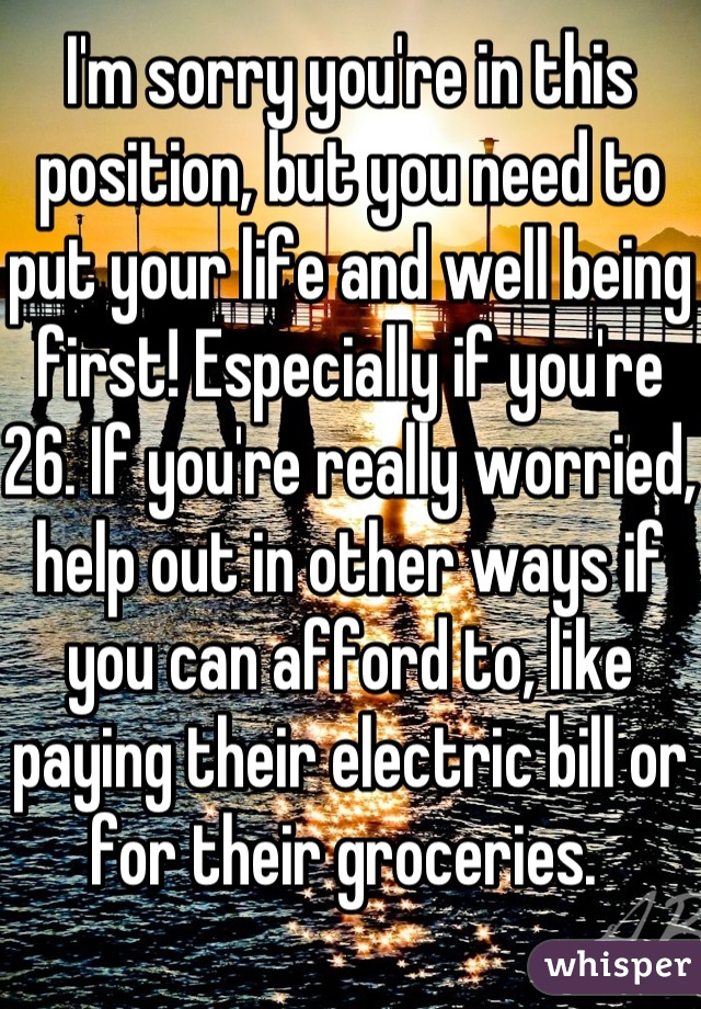 I'm sorry you're in this position, but you need to put your life and well being first! Especially if you're 26. If you're really worried, help out in other ways if you can afford to, like paying their electric bill or for their groceries. 
