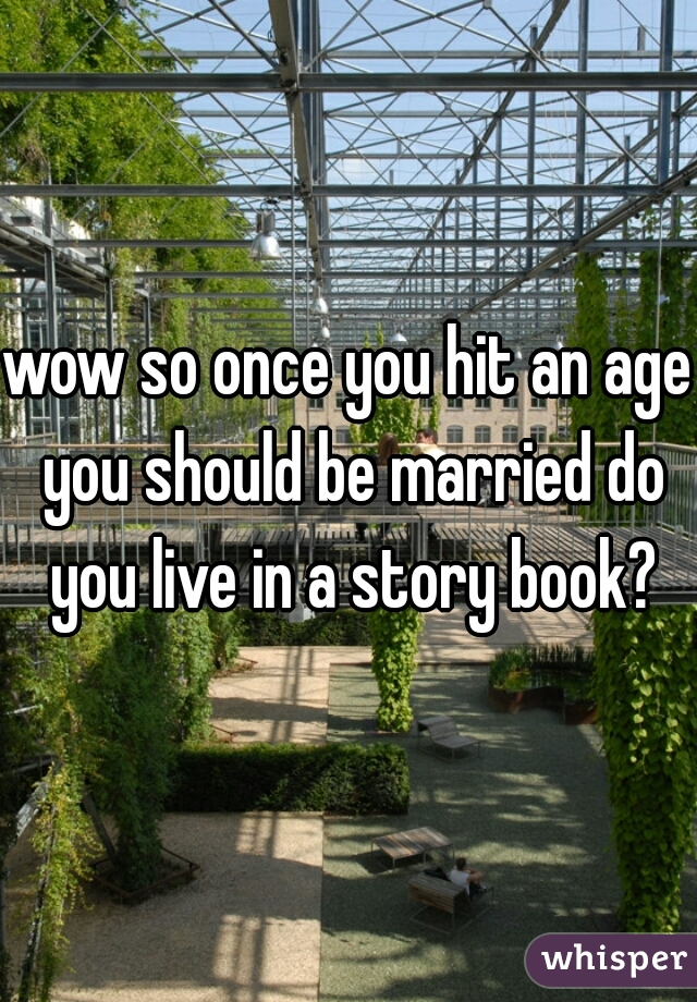 wow so once you hit an age you should be married do you live in a story book?