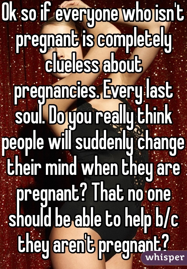 Ok so if everyone who isn't pregnant is completely clueless about pregnancies. Every last soul. Do you really think people will suddenly change their mind when they are pregnant? That no one should be able to help b/c they aren't pregnant? 