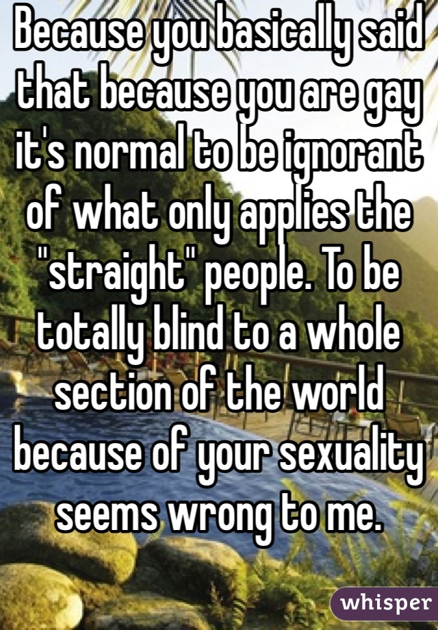 Because you basically said that because you are gay it's normal to be ignorant of what only applies the "straight" people. To be totally blind to a whole section of the world because of your sexuality seems wrong to me.