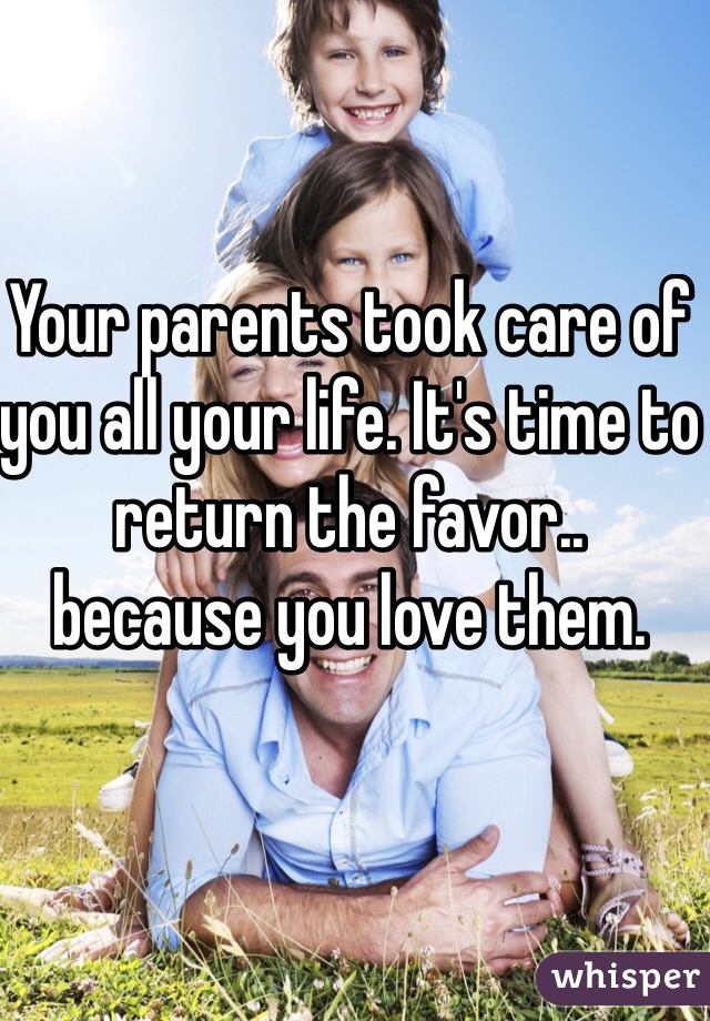 Your parents took care of you all your life. It's time to return the favor.. 
because you love them.