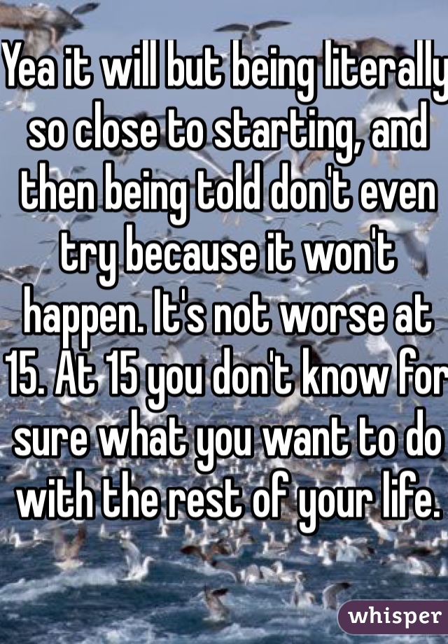 Yea it will but being literally so close to starting, and then being told don't even try because it won't happen. It's not worse at 15. At 15 you don't know for sure what you want to do with the rest of your life.