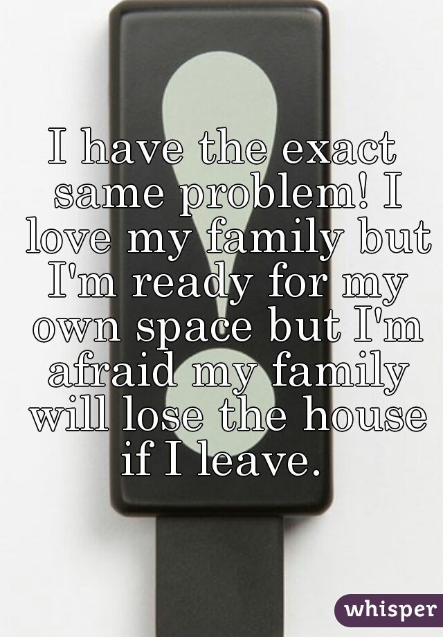 I have the exact same problem! I love my family but I'm ready for my own space but I'm afraid my family will lose the house if I leave. 