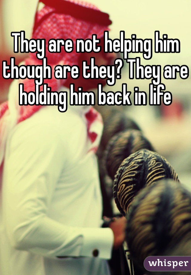 They are not helping him though are they? They are holding him back in life 