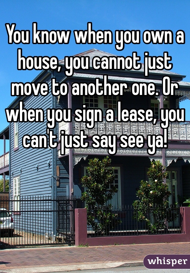 You know when you own a house, you cannot just move to another one. Or when you sign a lease, you can't just say see ya! 