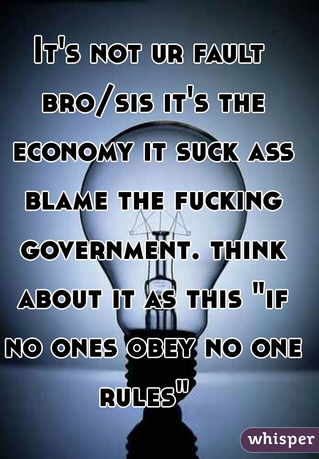 It's not ur fault bro/sis it's the economy it suck ass blame the fucking government. think about it as this "if no ones obey no one rules"  