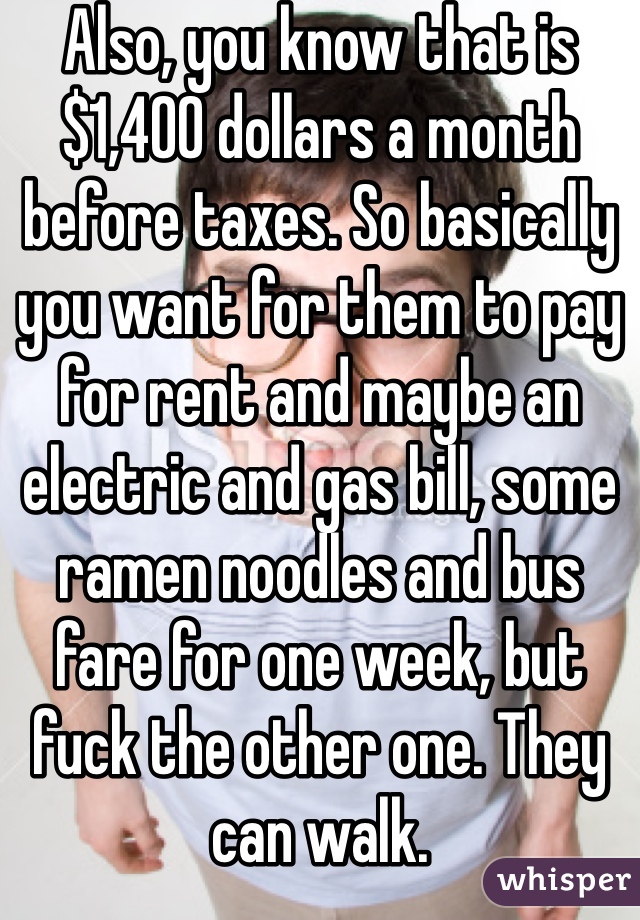 Also, you know that is $1,400 dollars a month before taxes. So basically you want for them to pay for rent and maybe an electric and gas bill, some ramen noodles and bus fare for one week, but fuck the other one. They can walk. 