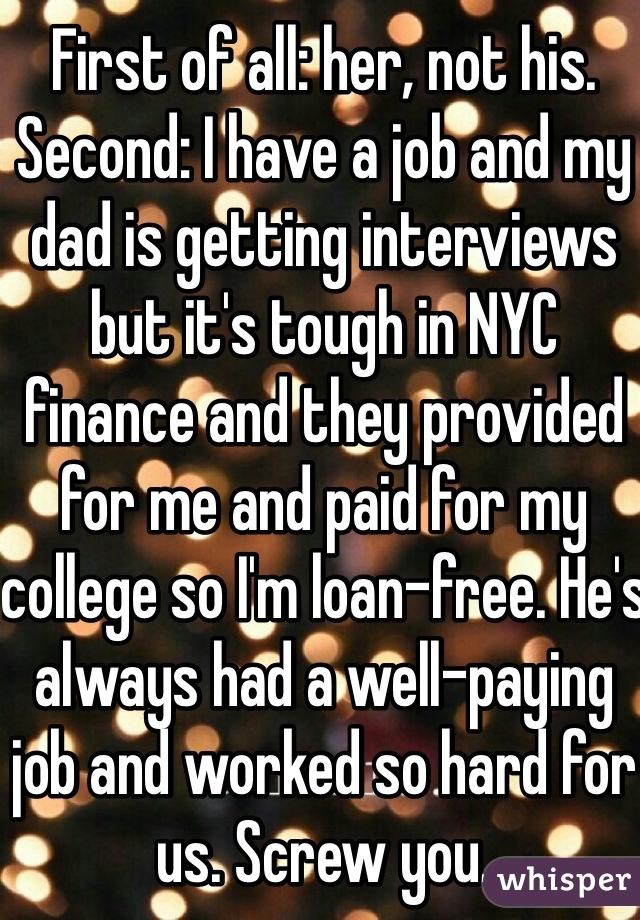 First of all: her, not his. Second: I have a job and my dad is getting interviews but it's tough in NYC finance and they provided for me and paid for my college so I'm loan-free. He's always had a well-paying job and worked so hard for us. Screw you.