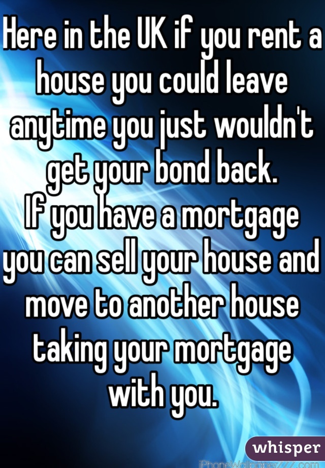 Here in the UK if you rent a house you could leave anytime you just wouldn't get your bond back. 
If you have a mortgage you can sell your house and move to another house taking your mortgage with you.