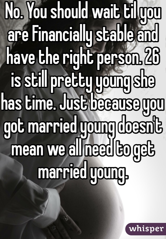 No. You should wait til you are Financially stable and have the right person. 26 is still pretty young she has time. Just because you got married young doesn't mean we all need to get married young.