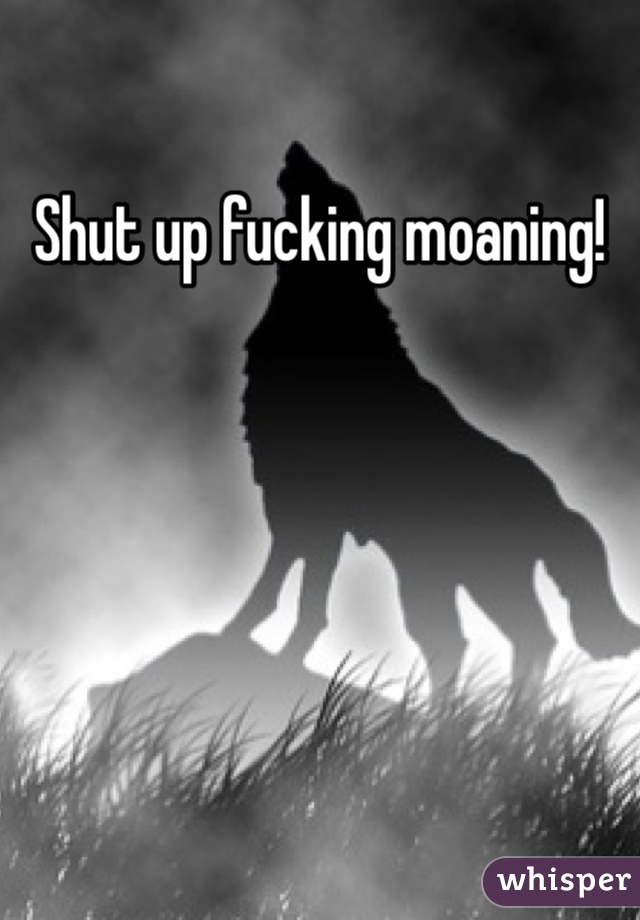 Shut up fucking moaning!