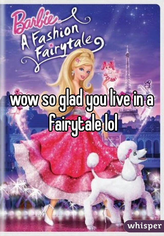 wow so glad you live in a fairytale lol