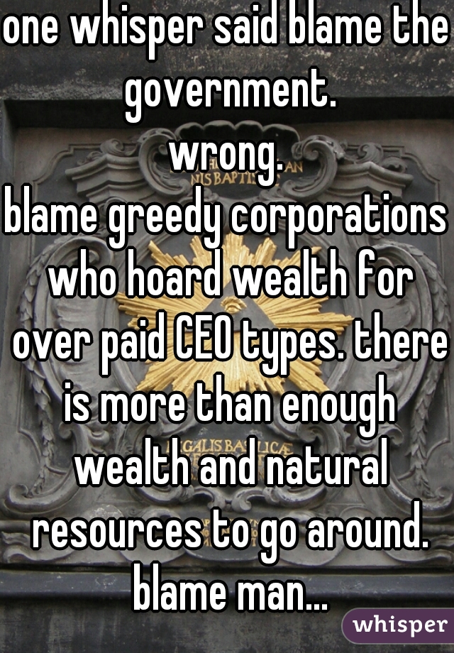 one whisper said blame the government.
wrong.
blame greedy corporations who hoard wealth for over paid CEO types. there is more than enough wealth and natural resources to go around. blame man...