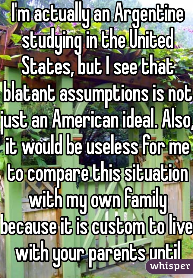 I'm actually an Argentine studying in the United States, but I see that blatant assumptions is not just an American ideal. Also, it would be useless for me to compare this situation with my own family because it is custom to live with your parents until you're 30. 