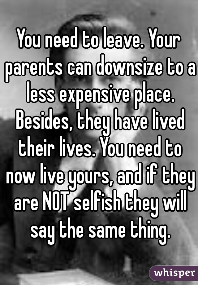 You need to leave. Your parents can downsize to a less expensive place. Besides, they have lived their lives. You need to now live yours, and if they are NOT selfish they will say the same thing.