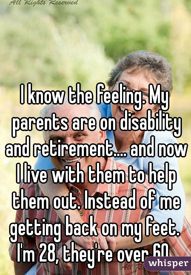 I know the feeling. My parents are on disability and retirement.... and now I live with them to help them out. Instead of me getting back on my feet. 
I'm 28, they're over 60.