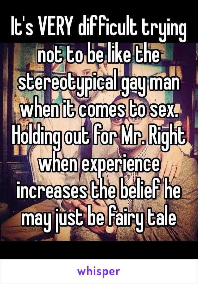 It's VERY difficult trying not to be like the stereotypical gay man when it comes to sex. Holding out for Mr. Right when experience increases the belief he may just be fairy tale 