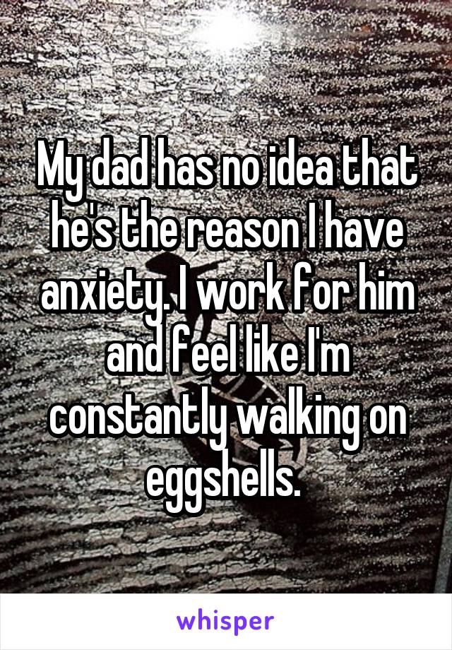 My dad has no idea that he's the reason I have anxiety. I work for him and feel like I'm constantly walking on eggshells. 